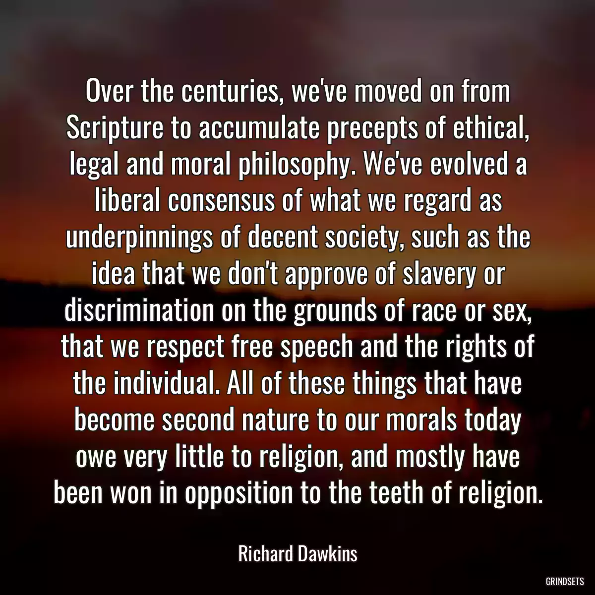 Over the centuries, we\'ve moved on from Scripture to accumulate precepts of ethical, legal and moral philosophy. We\'ve evolved a liberal consensus of what we regard as underpinnings of decent society, such as the idea that we don\'t approve of slavery or discrimination on the grounds of race or sex, that we respect free speech and the rights of the individual. All of these things that have become second nature to our morals today owe very little to religion, and mostly have been won in opposition to the teeth of religion.