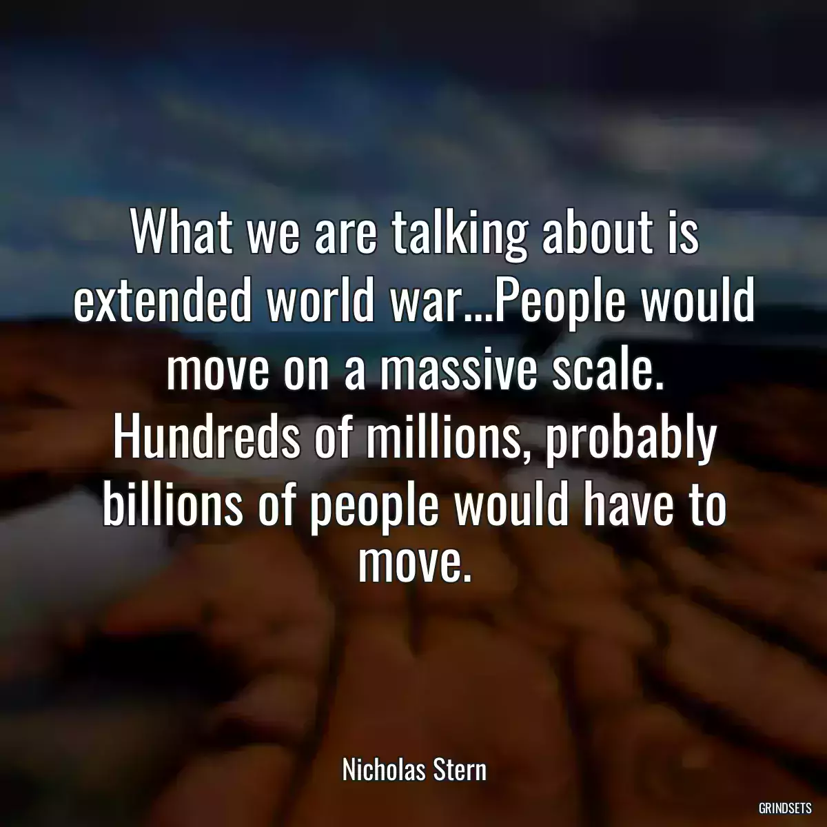 What we are talking about is extended world war...People would move on a massive scale. Hundreds of millions, probably billions of people would have to move.