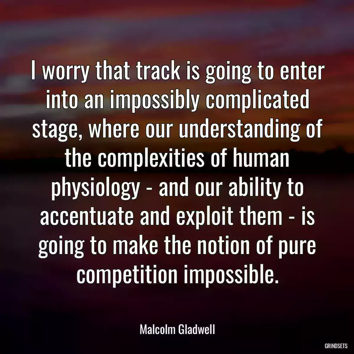 I worry that track is going to enter into an impossibly complicated stage, where our understanding of the complexities of human physiology - and our ability to accentuate and exploit them - is going to make the notion of pure competition impossible.