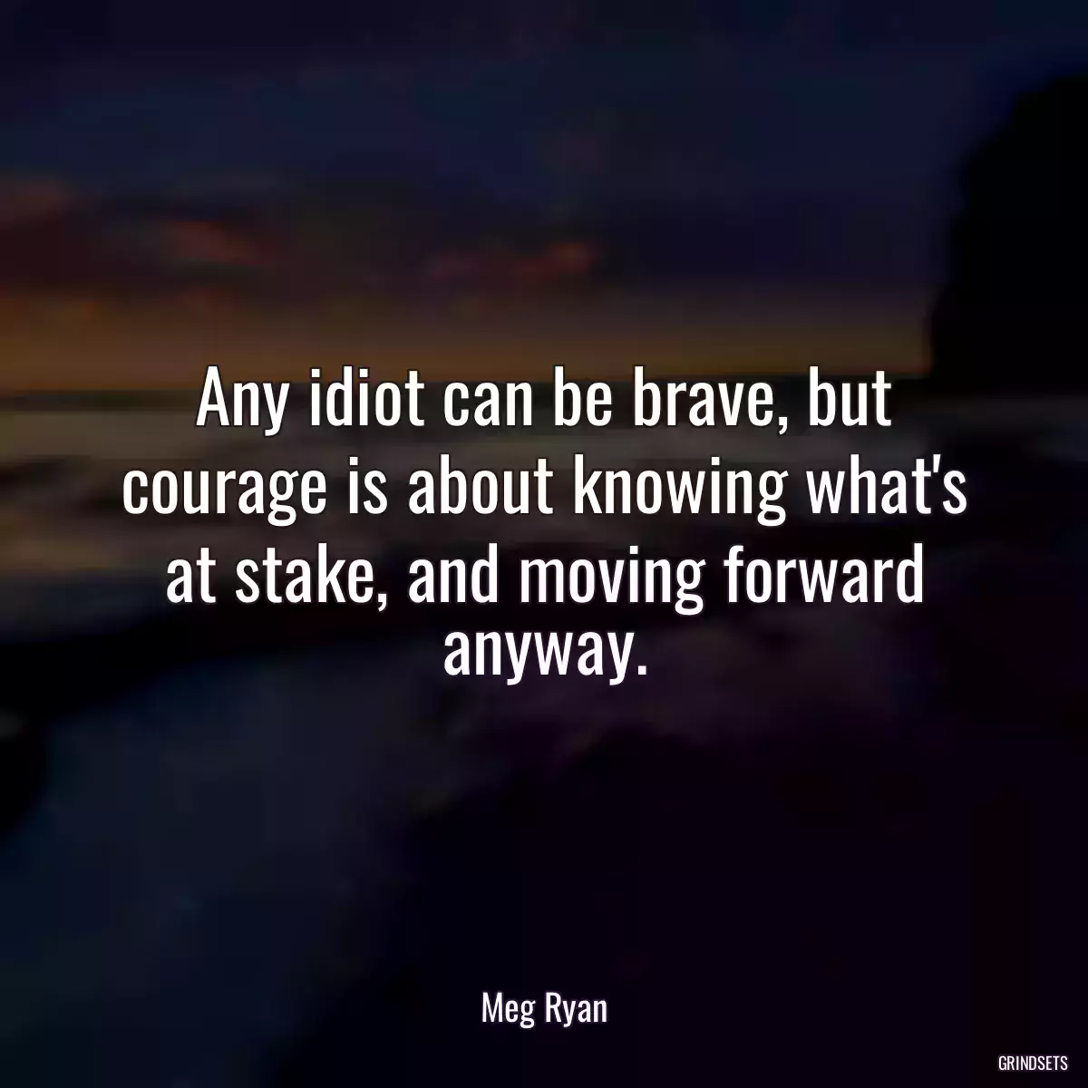 Any idiot can be brave, but courage is about knowing what\'s at stake, and moving forward anyway.