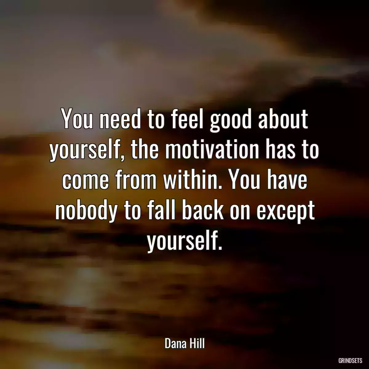 You need to feel good about yourself, the motivation has to come from within. You have nobody to fall back on except yourself.