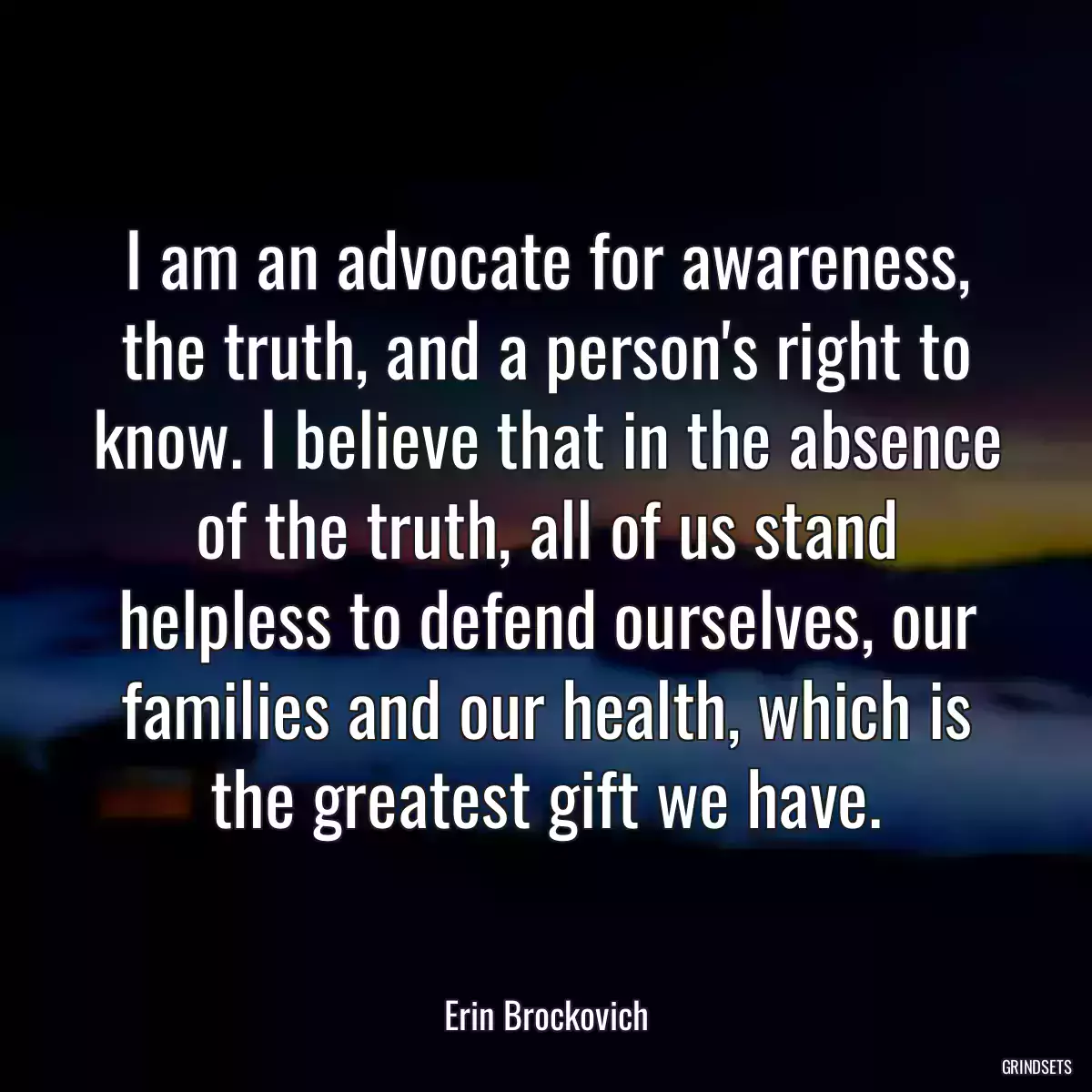 I am an advocate for awareness, the truth, and a person\'s right to know. I believe that in the absence of the truth, all of us stand helpless to defend ourselves, our families and our health, which is the greatest gift we have.