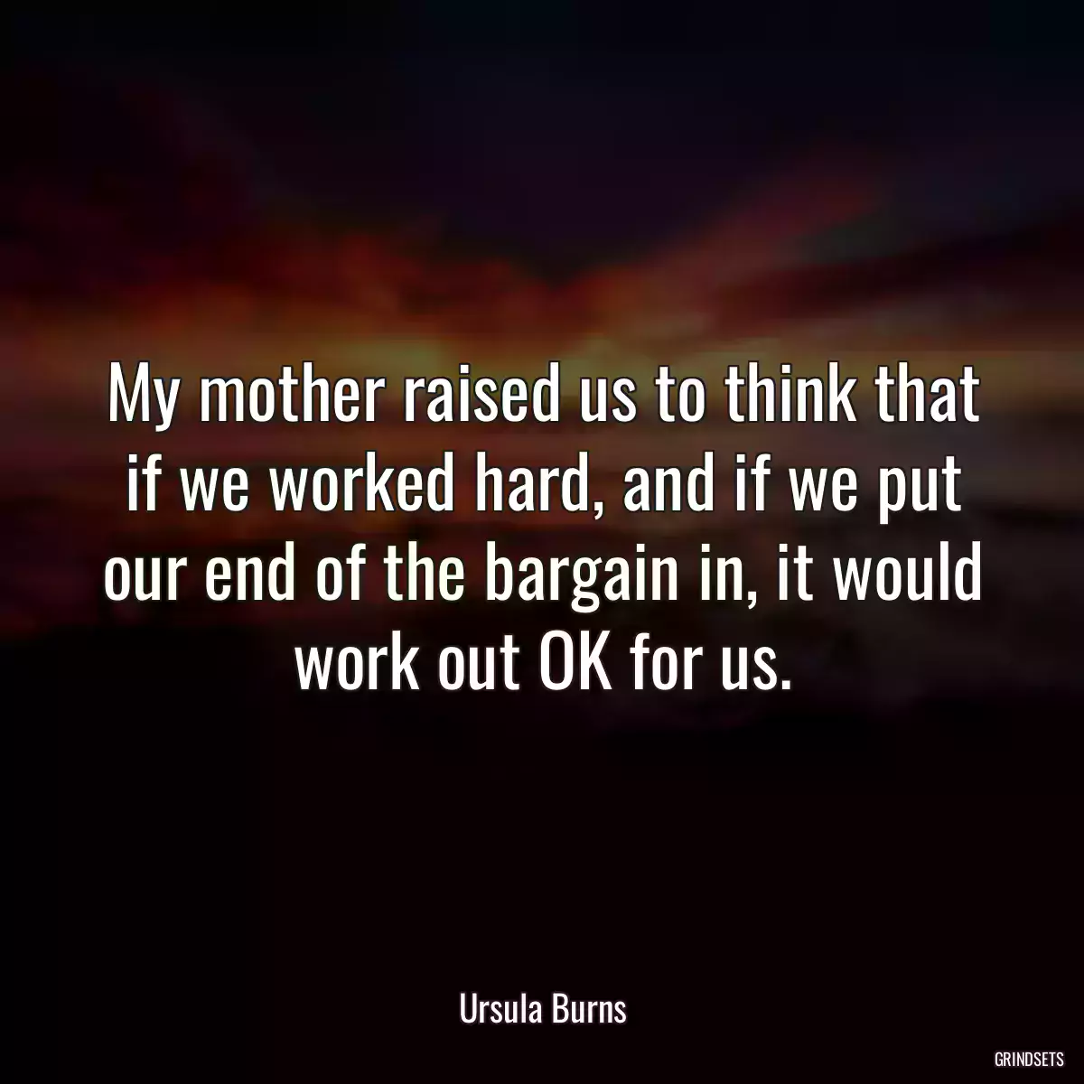 My mother raised us to think that if we worked hard, and if we put our end of the bargain in, it would work out OK for us.