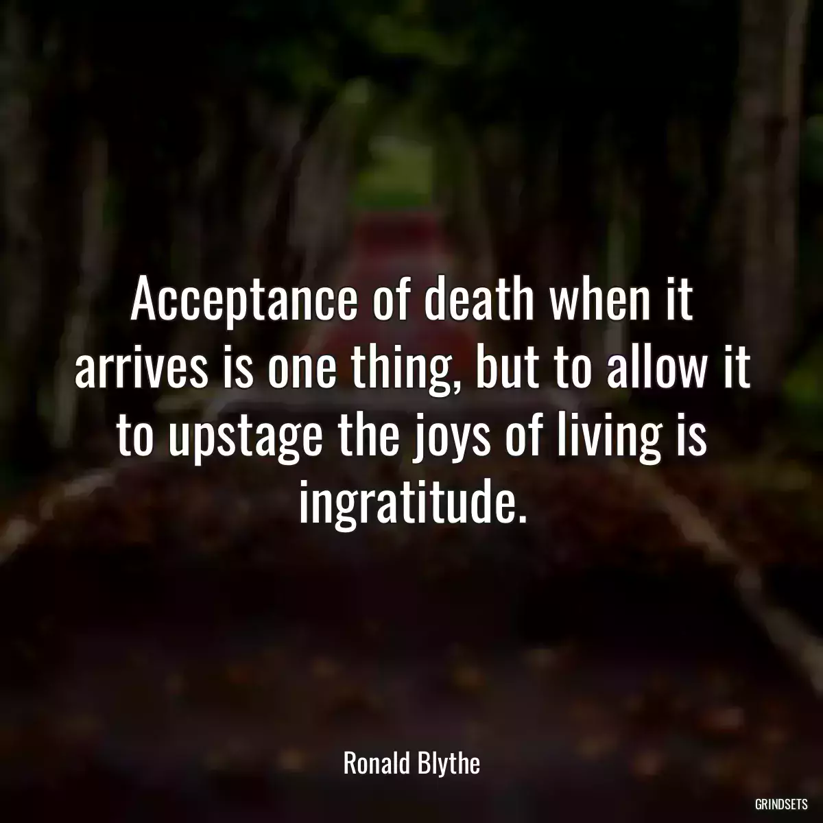 Acceptance of death when it arrives is one thing, but to allow it to upstage the joys of living is ingratitude.