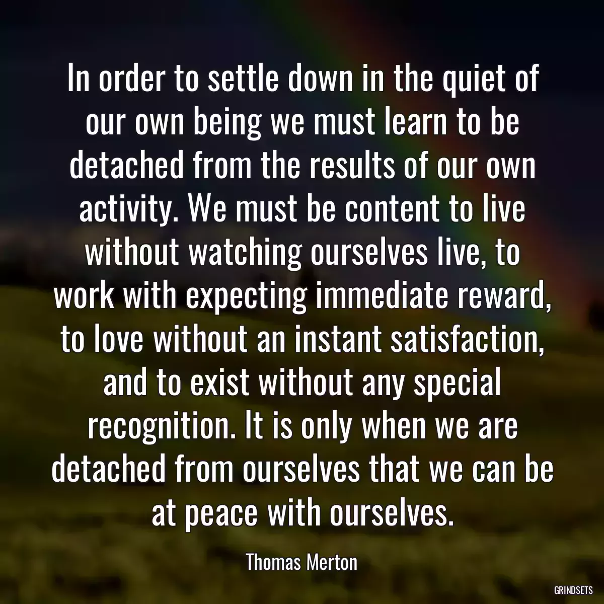 In order to settle down in the quiet of our own being we must learn to be detached from the results of our own activity. We must be content to live without watching ourselves live, to work with expecting immediate reward, to love without an instant satisfaction, and to exist without any special recognition. It is only when we are detached from ourselves that we can be at peace with ourselves.