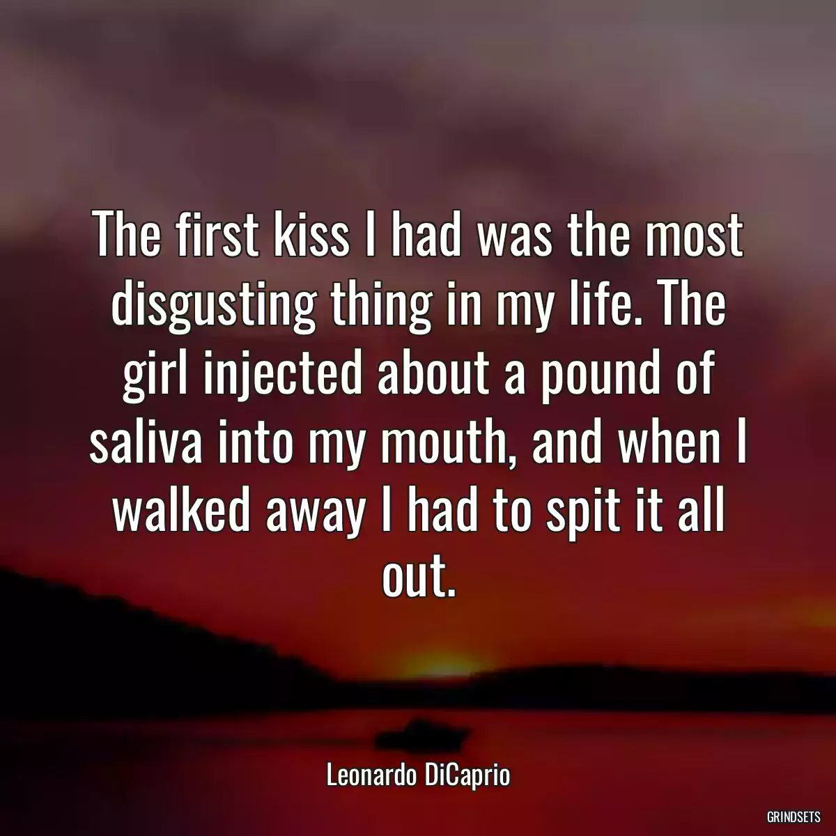 The first kiss I had was the most disgusting thing in my life. The girl injected about a pound of saliva into my mouth, and when I walked away I had to spit it all out.