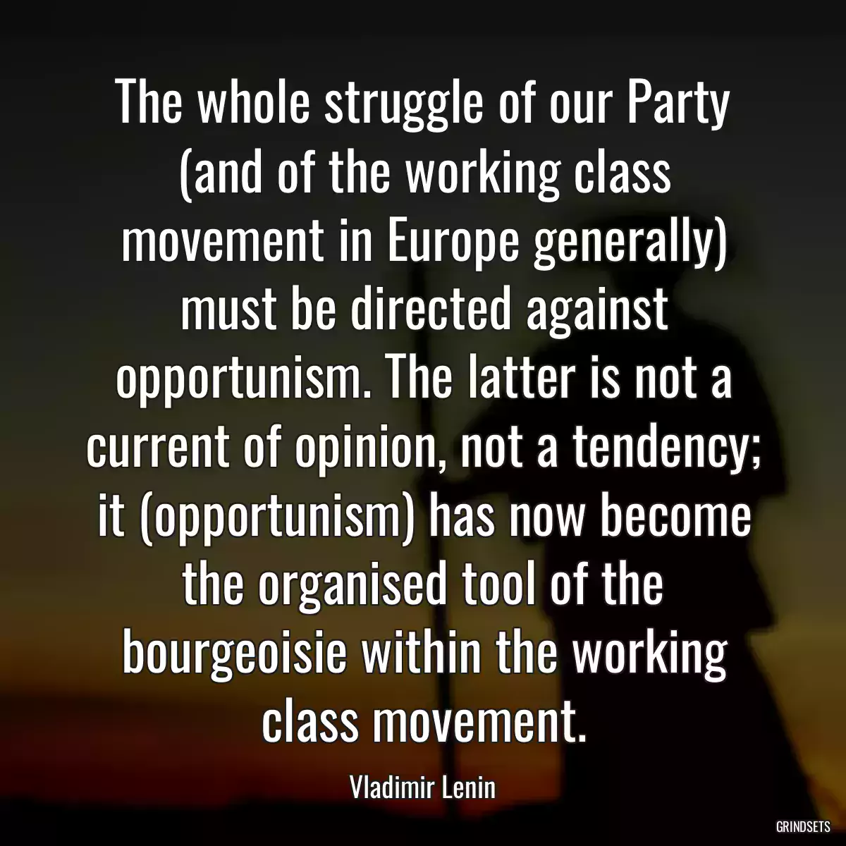 The whole struggle of our Party (and of the working class movement in Europe generally) must be directed against opportunism. The latter is not a current of opinion, not a tendency; it (opportunism) has now become the organised tool of the bourgeoisie within the working class movement.