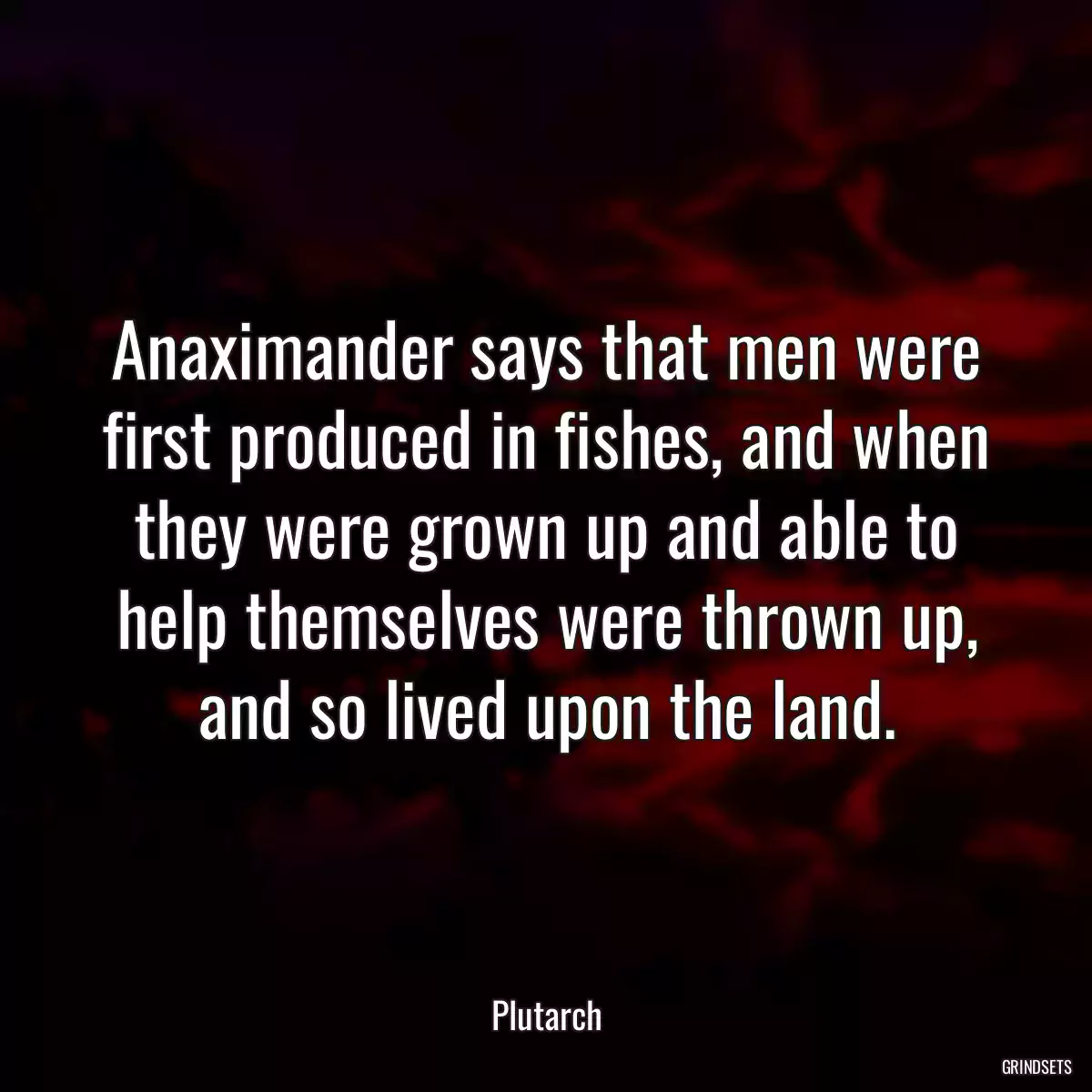 Anaximander says that men were first produced in fishes, and when they were grown up and able to help themselves were thrown up, and so lived upon the land.