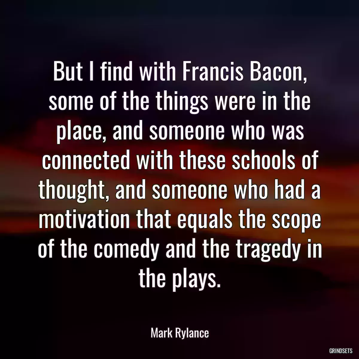 But I find with Francis Bacon, some of the things were in the place, and someone who was connected with these schools of thought, and someone who had a motivation that equals the scope of the comedy and the tragedy in the plays.