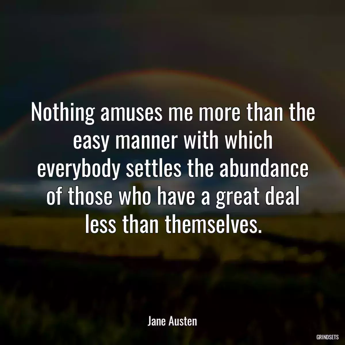 Nothing amuses me more than the easy manner with which everybody settles the abundance of those who have a great deal less than themselves.