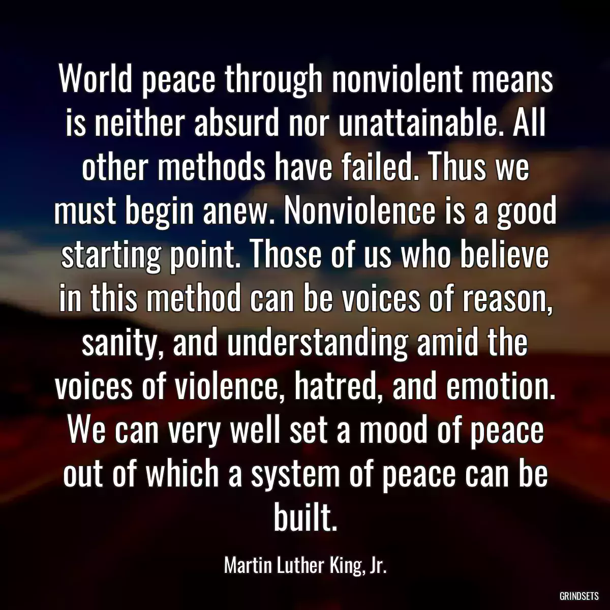 World peace through nonviolent means is neither absurd nor unattainable. All other methods have failed. Thus we must begin anew. Nonviolence is a good starting point. Those of us who believe in this method can be voices of reason, sanity, and understanding amid the voices of violence, hatred, and emotion. We can very well set a mood of peace out of which a system of peace can be built.