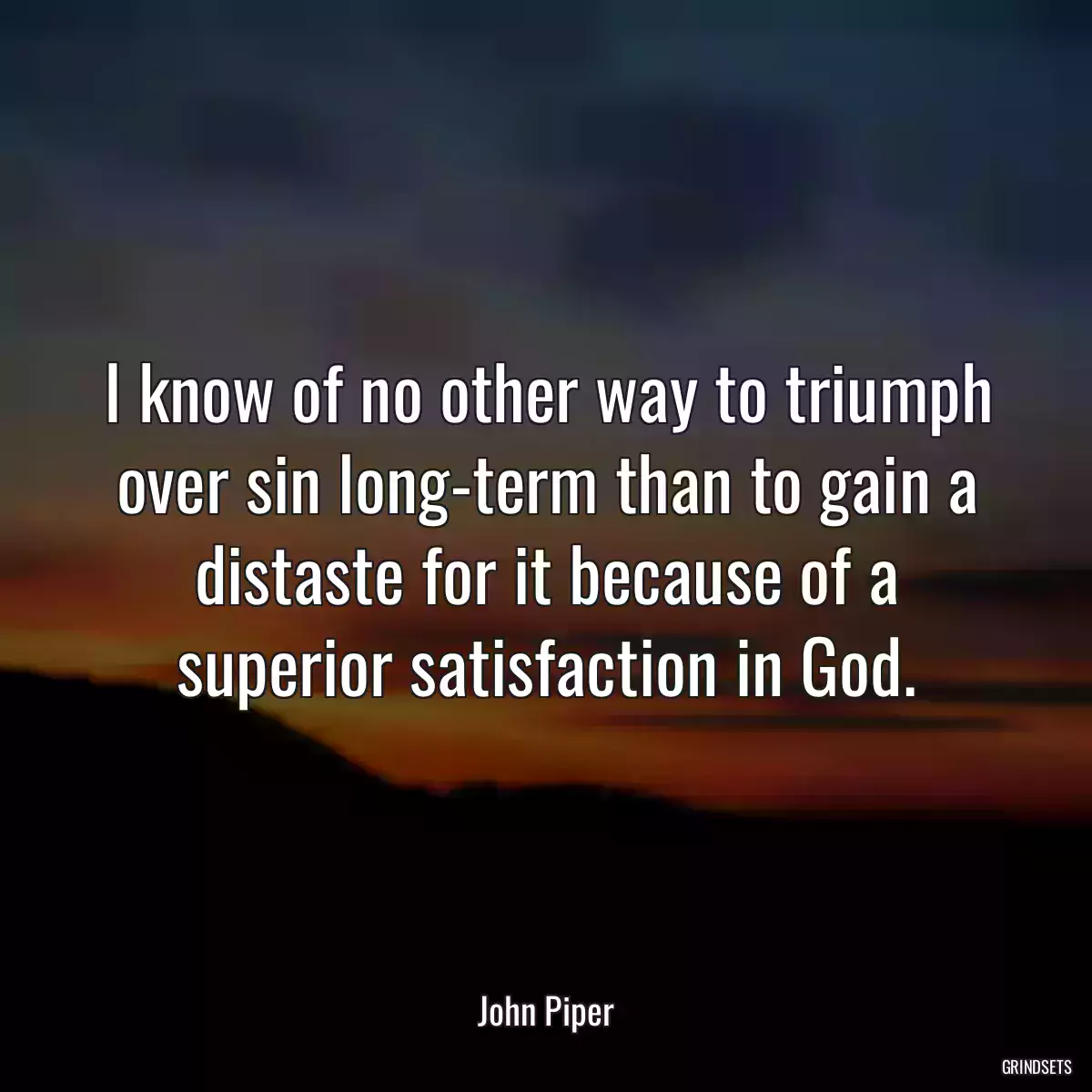 I know of no other way to triumph over sin long-term than to gain a distaste for it because of a superior satisfaction in God.