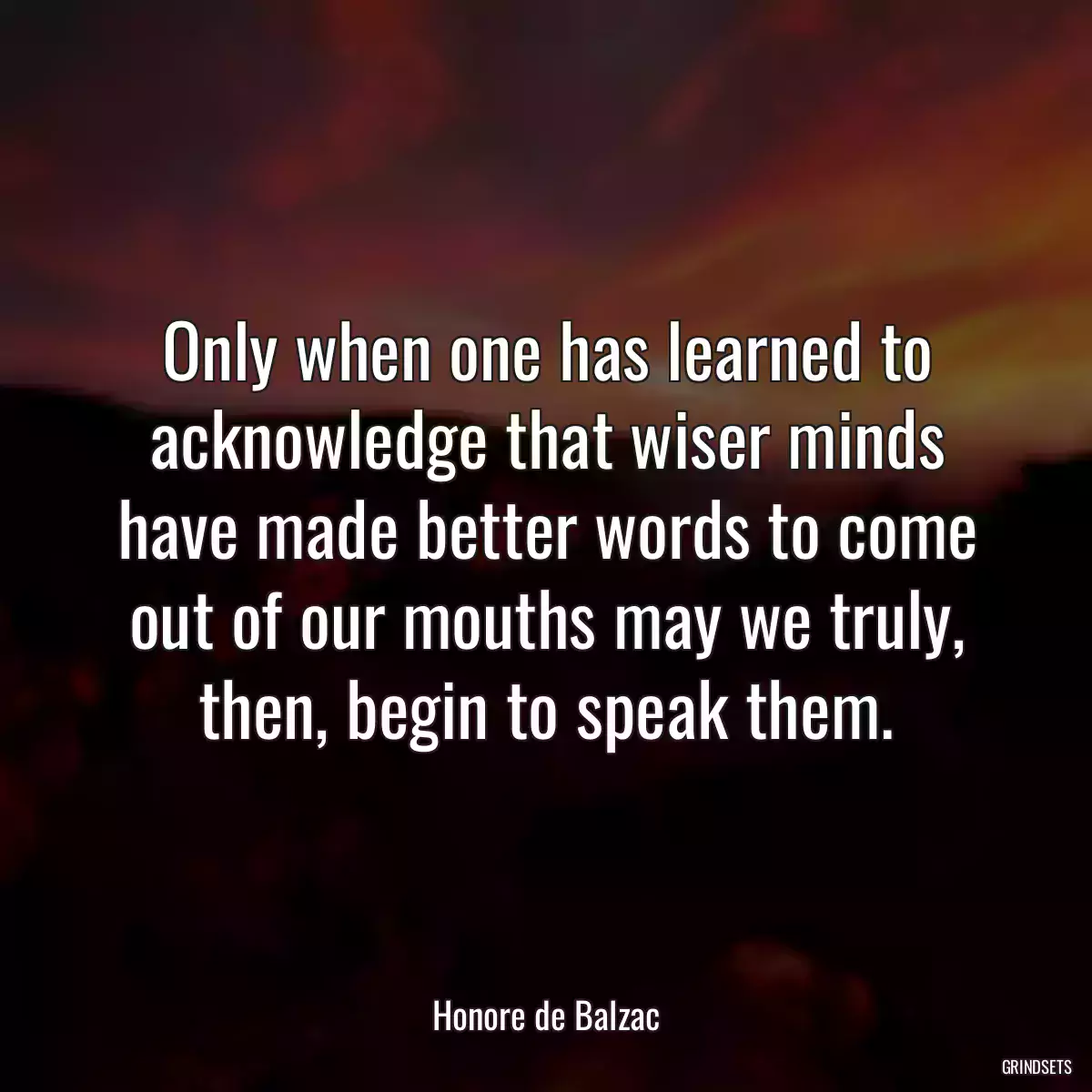 Only when one has learned to acknowledge that wiser minds have made better words to come out of our mouths may we truly, then, begin to speak them.