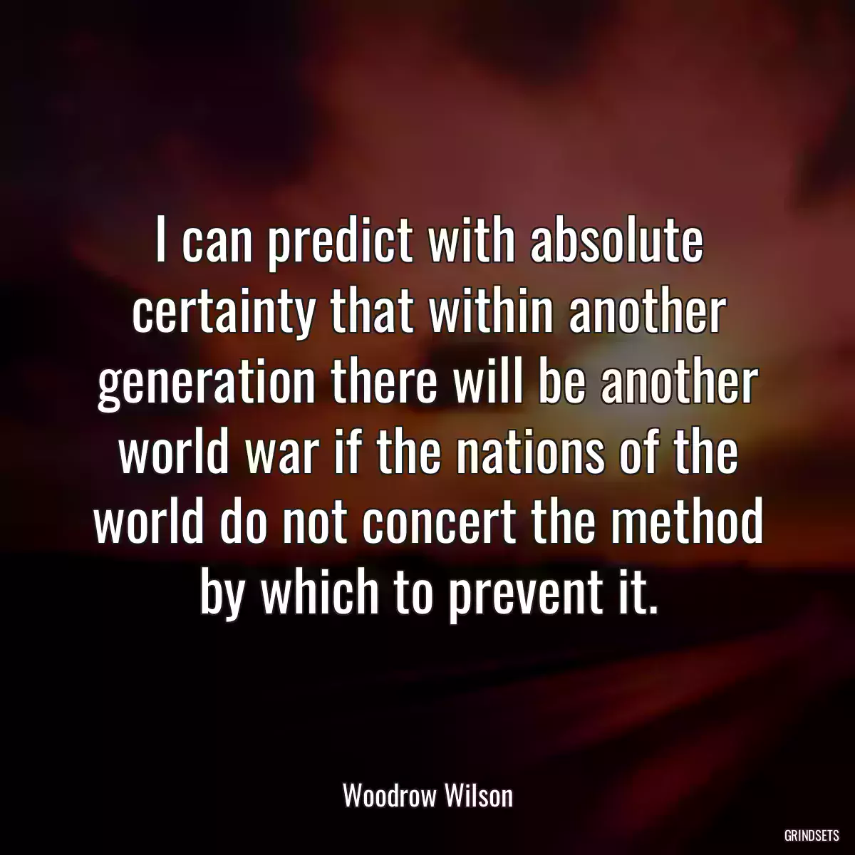 I can predict with absolute certainty that within another generation there will be another world war if the nations of the world do not concert the method by which to prevent it.