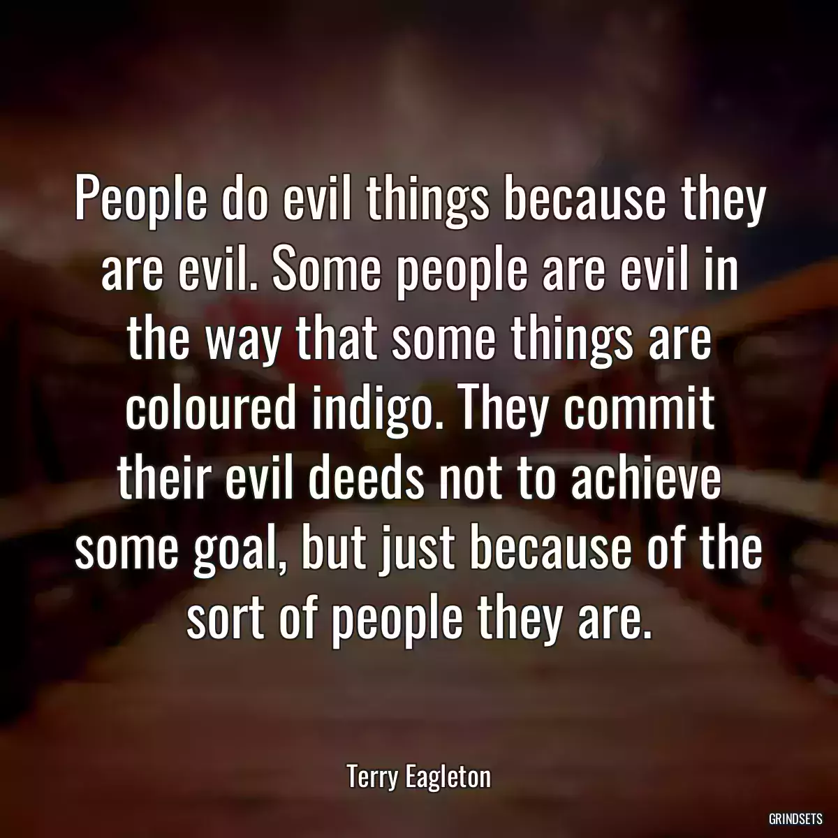 People do evil things because they are evil. Some people are evil in the way that some things are coloured indigo. They commit their evil deeds not to achieve some goal, but just because of the sort of people they are.