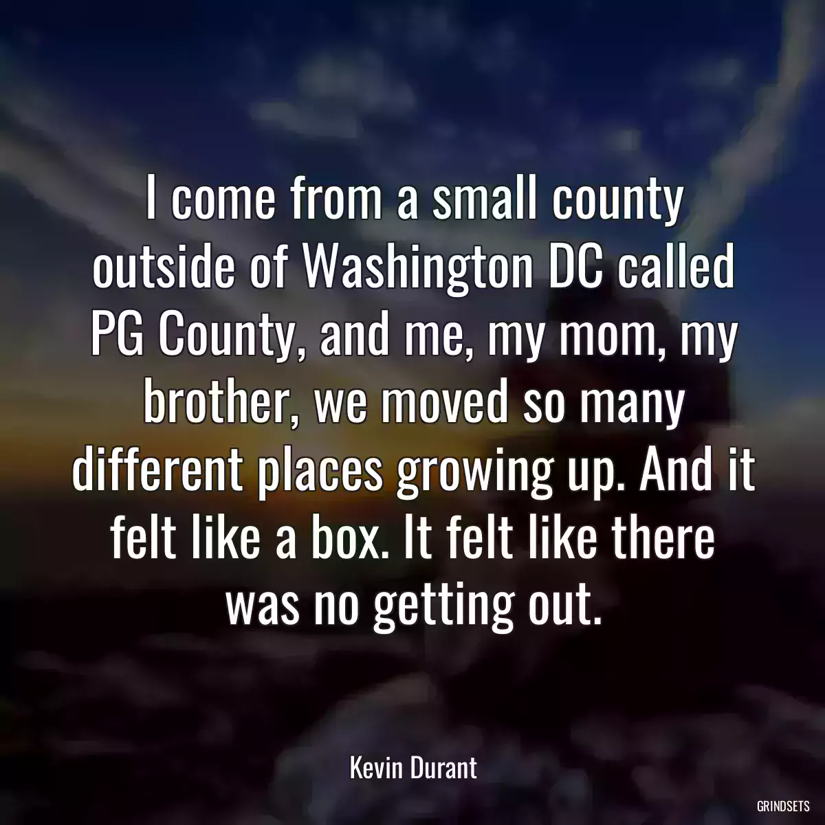 I come from a small county outside of Washington DC called PG County, and me, my mom, my brother, we moved so many different places growing up. And it felt like a box. It felt like there was no getting out.