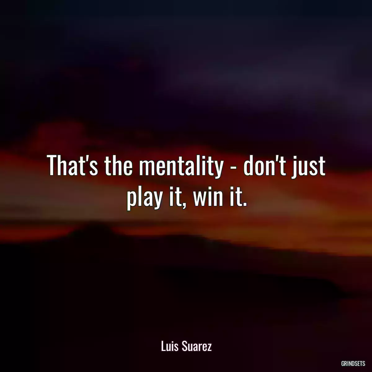 That\'s the mentality - don\'t just play it, win it.