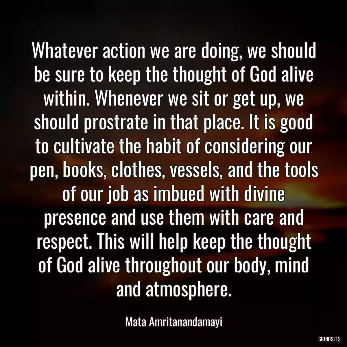 Whatever action we are doing, we should be sure to keep the thought of God alive within. Whenever we sit or get up, we should prostrate in that place. It is good to cultivate the habit of considering our pen, books, clothes, vessels, and the tools of our job as imbued with divine presence and use them with care and respect. This will help keep the thought of God alive throughout our body, mind and atmosphere.