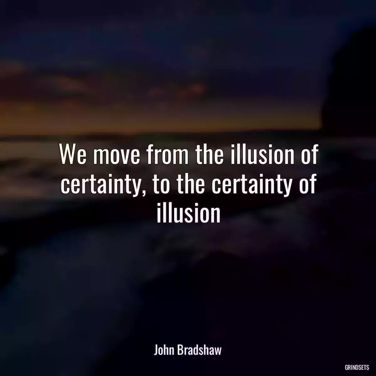 We move from the illusion of certainty, to the certainty of illusion