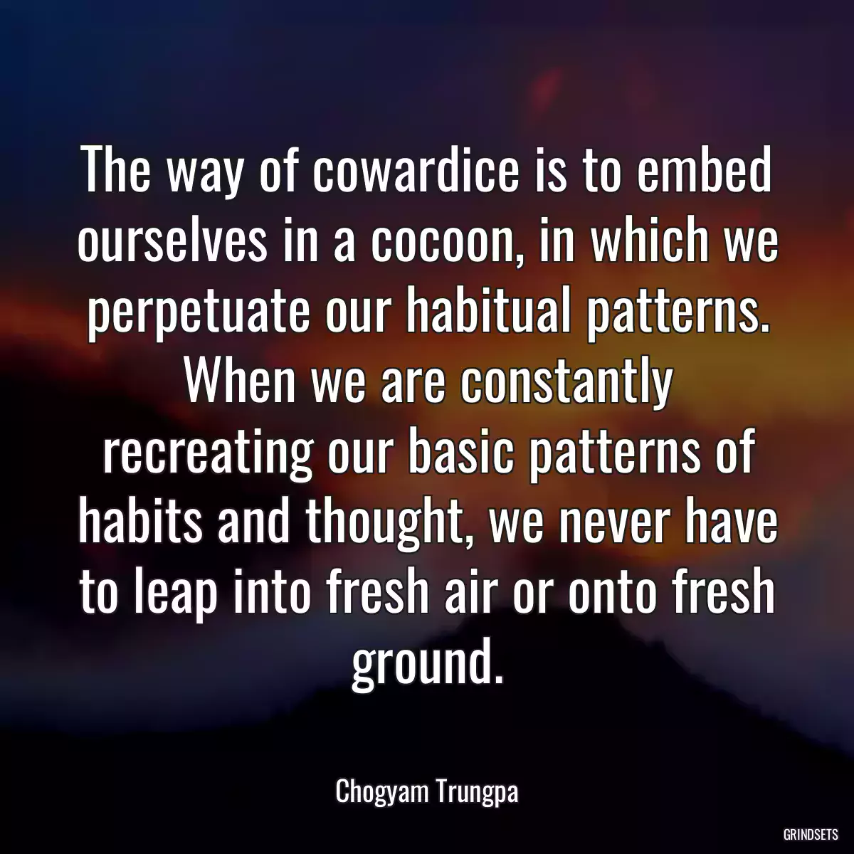 The way of cowardice is to embed ourselves in a cocoon, in which we perpetuate our habitual patterns. When we are constantly recreating our basic patterns of habits and thought, we never have to leap into fresh air or onto fresh ground.