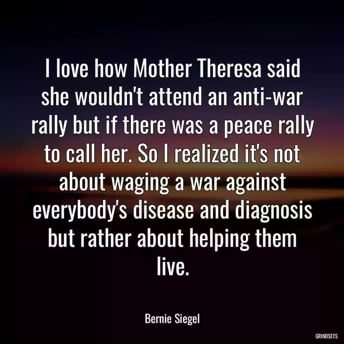 I love how Mother Theresa said she wouldn\'t attend an anti-war rally but if there was a peace rally to call her. So I realized it\'s not about waging a war against everybody\'s disease and diagnosis but rather about helping them live.