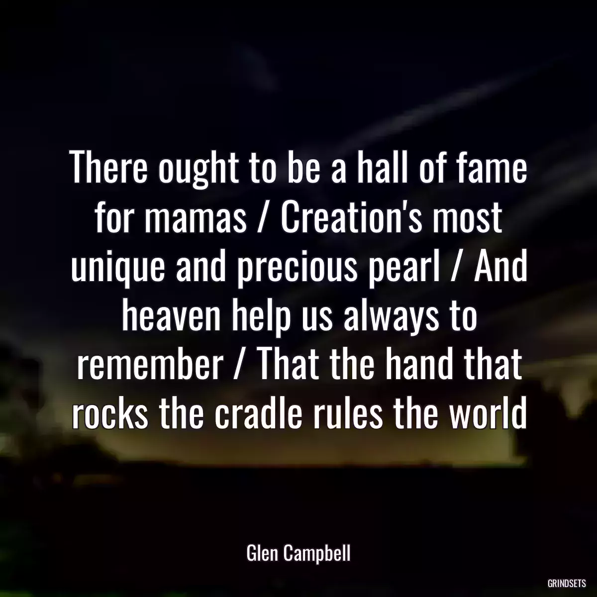 There ought to be a hall of fame for mamas / Creation\'s most unique and precious pearl / And heaven help us always to remember / That the hand that rocks the cradle rules the world