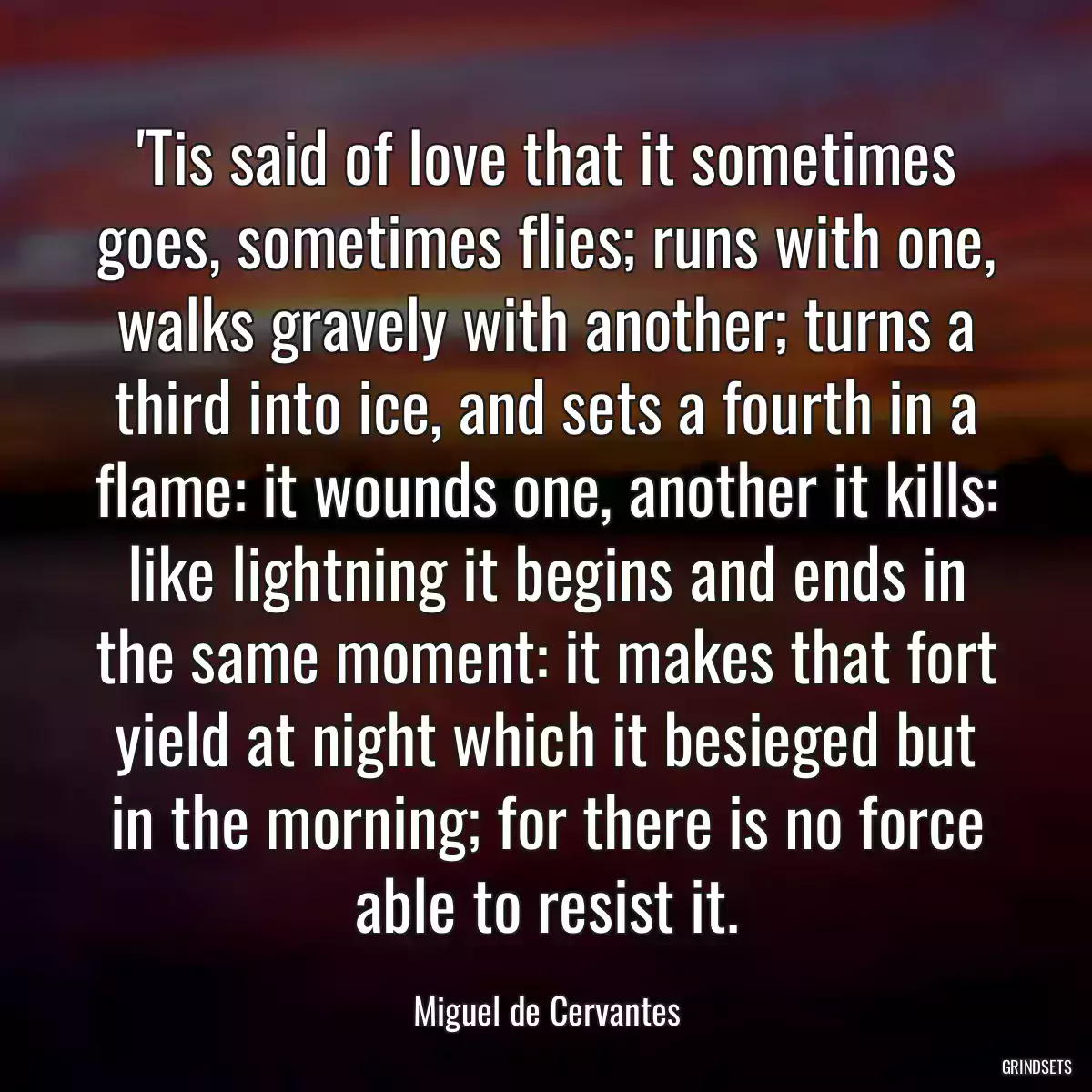 \'Tis said of love that it sometimes goes, sometimes flies; runs with one, walks gravely with another; turns a third into ice, and sets a fourth in a flame: it wounds one, another it kills: like lightning it begins and ends in the same moment: it makes that fort yield at night which it besieged but in the morning; for there is no force able to resist it.