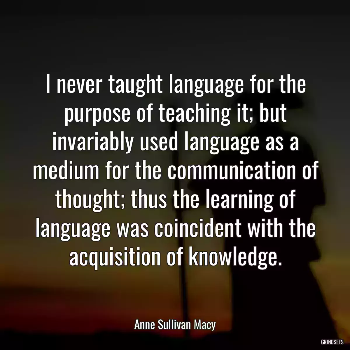 I never taught language for the purpose of teaching it; but invariably used language as a medium for the communication of thought; thus the learning of language was coincident with the acquisition of knowledge.