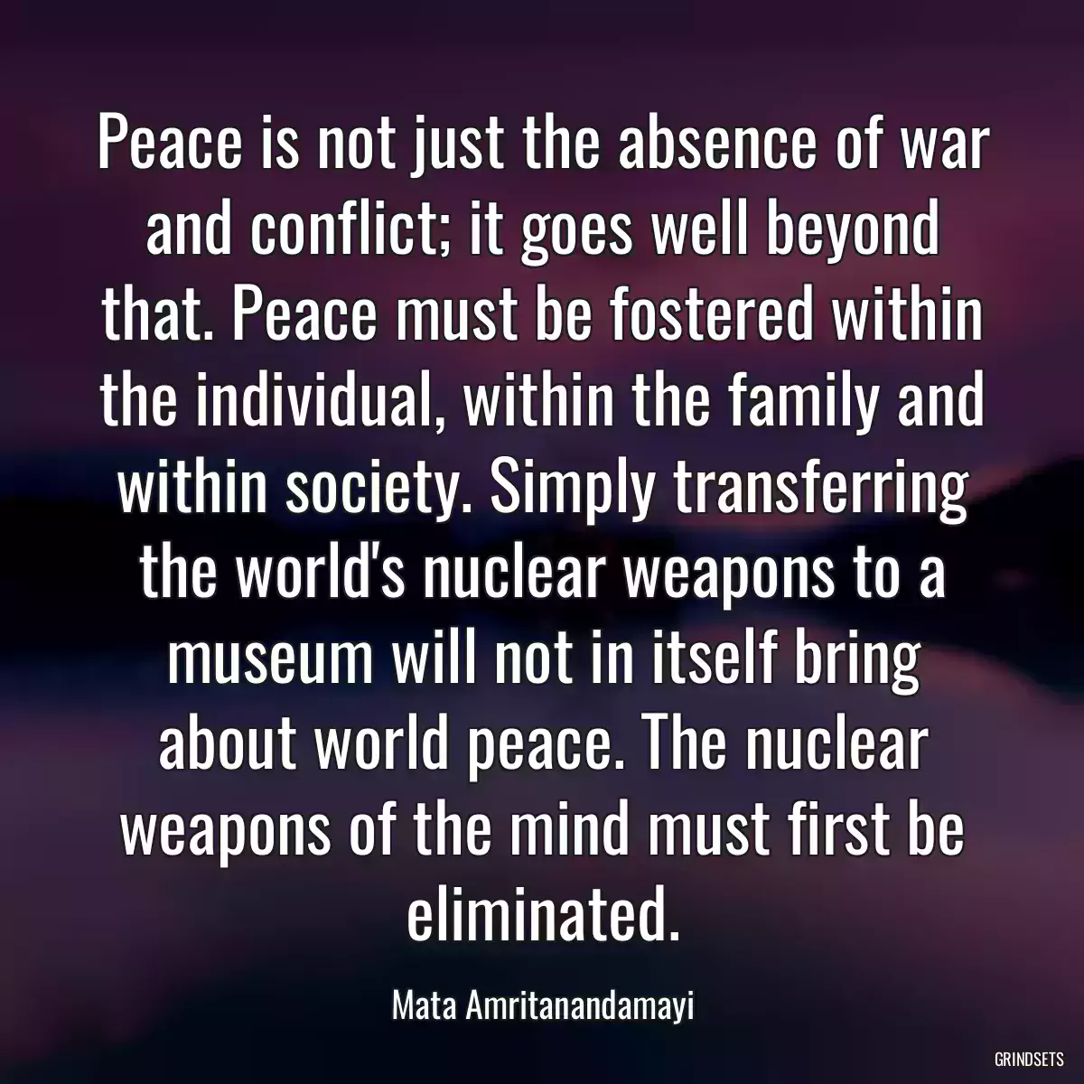 Peace is not just the absence of war and conflict; it goes well beyond that. Peace must be fostered within the individual, within the family and within society. Simply transferring the world\'s nuclear weapons to a museum will not in itself bring about world peace. The nuclear weapons of the mind must first be eliminated.