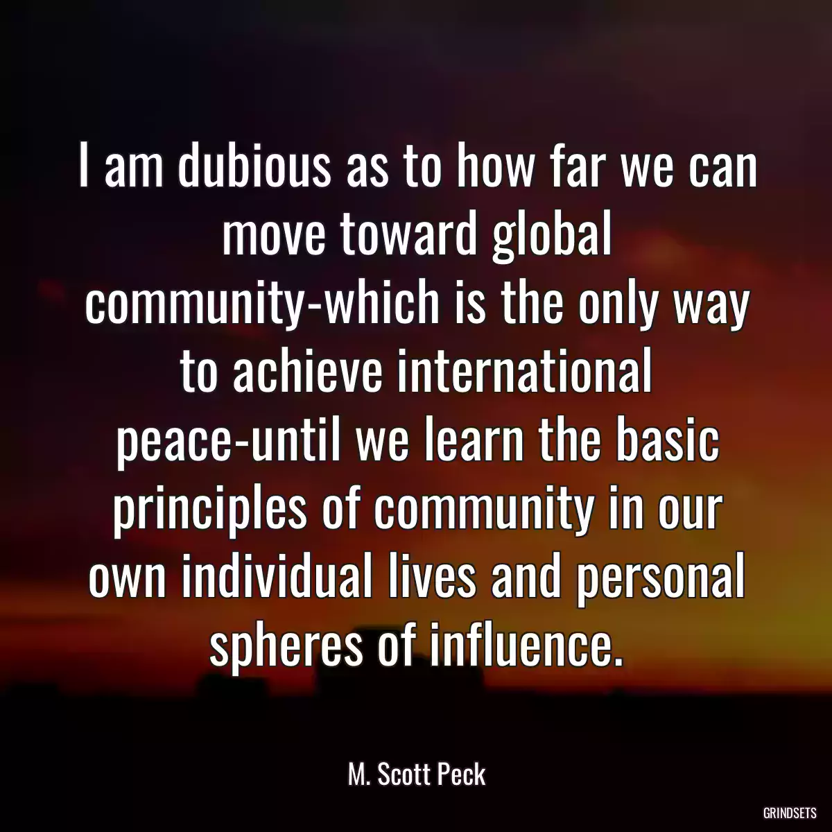 I am dubious as to how far we can move toward global community-which is the only way to achieve international peace-until we learn the basic principles of community in our own individual lives and personal spheres of influence.