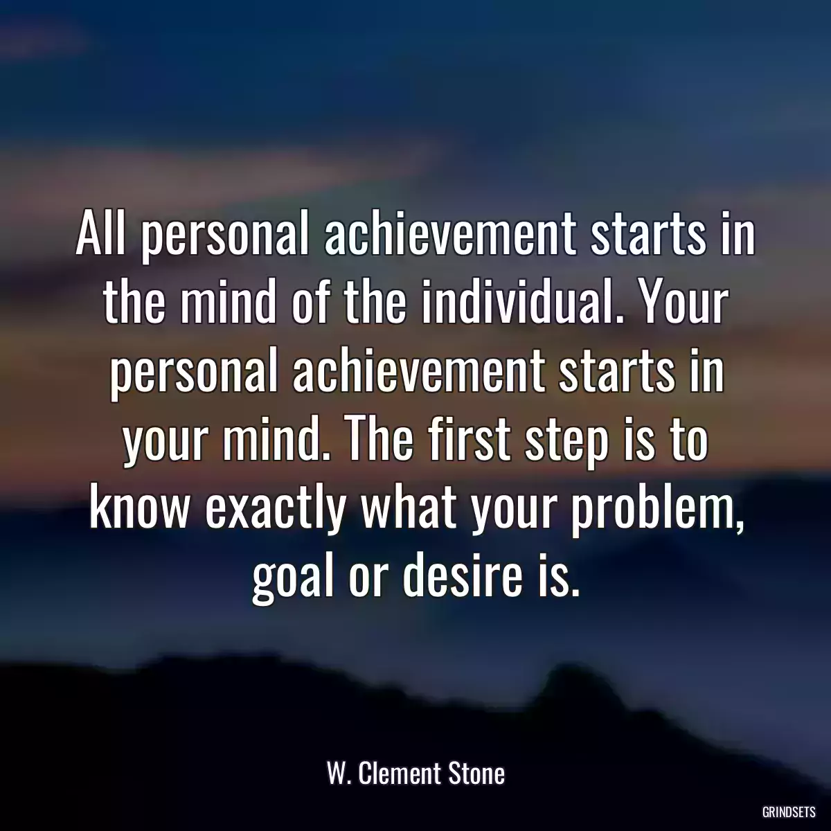 All personal achievement starts in the mind of the individual. Your personal achievement starts in your mind. The first step is to know exactly what your problem, goal or desire is.