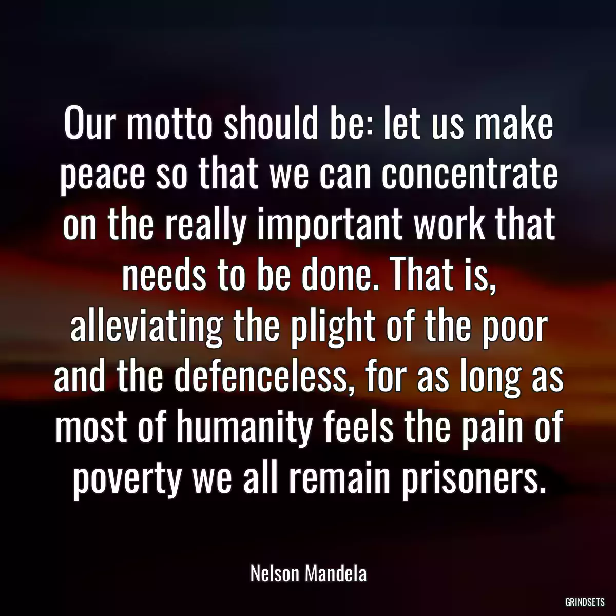 Our motto should be: let us make peace so that we can concentrate on the really important work that needs to be done. That is, alleviating the plight of the poor and the defenceless, for as long as most of humanity feels the pain of poverty we all remain prisoners.