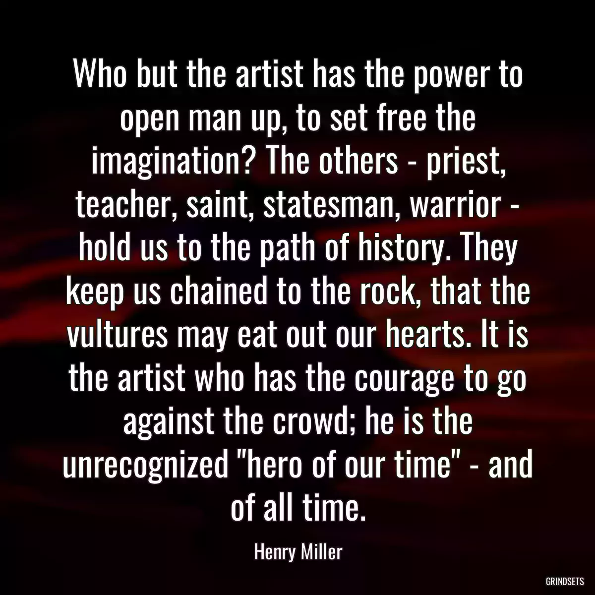 Who but the artist has the power to open man up, to set free the imagination? The others - priest, teacher, saint, statesman, warrior - hold us to the path of history. They keep us chained to the rock, that the vultures may eat out our hearts. It is the artist who has the courage to go against the crowd; he is the unrecognized \