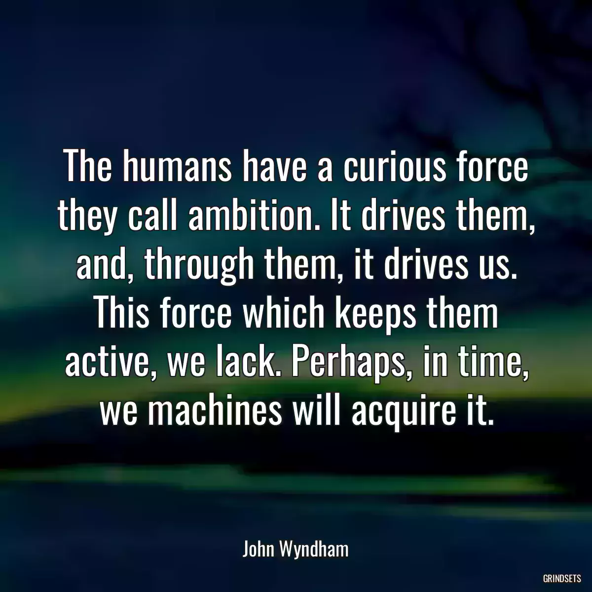 The humans have a curious force they call ambition. It drives them, and, through them, it drives us. This force which keeps them active, we lack. Perhaps, in time, we machines will acquire it.