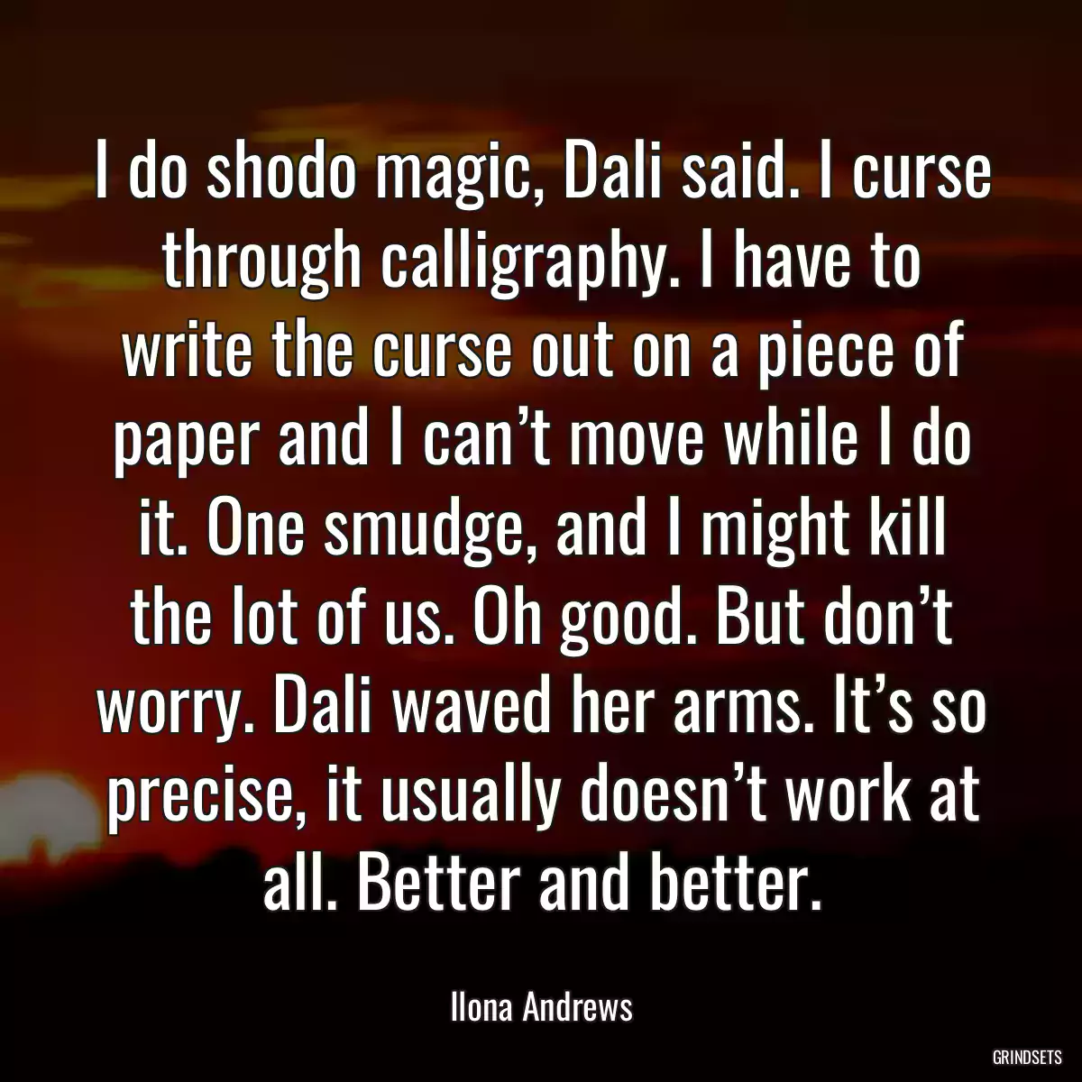 I do shodo magic, Dali said. I curse through calligraphy. I have to write the curse out on a piece of paper and I can’t move while I do it. One smudge, and I might kill the lot of us. Oh good. But don’t worry. Dali waved her arms. It’s so precise, it usually doesn’t work at all. Better and better.