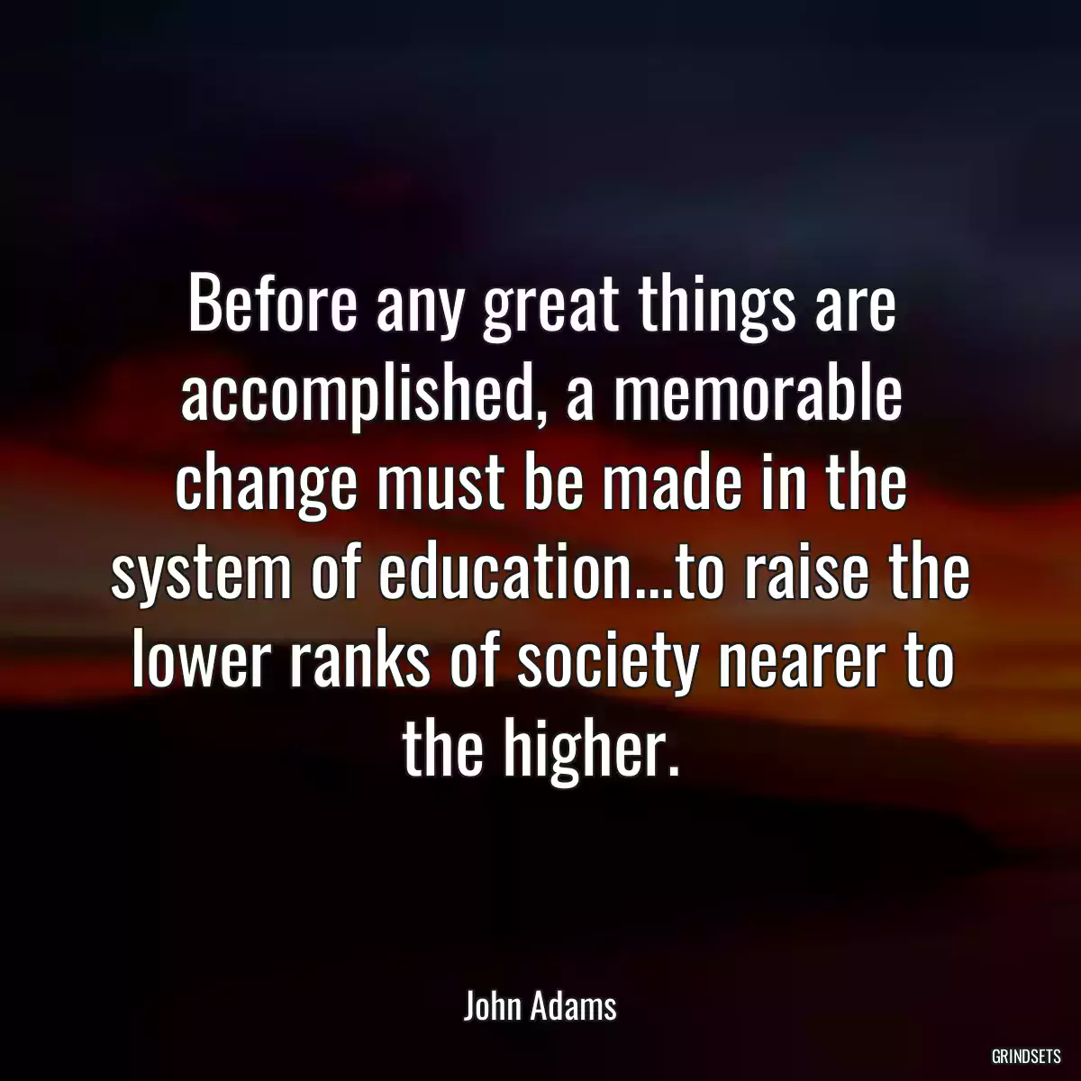 Before any great things are accomplished, a memorable change must be made in the system of education...to raise the lower ranks of society nearer to the higher.