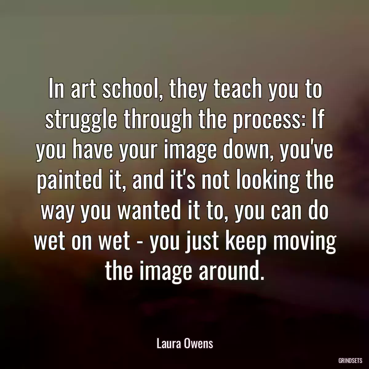 In art school, they teach you to struggle through the process: If you have your image down, you\'ve painted it, and it\'s not looking the way you wanted it to, you can do wet on wet - you just keep moving the image around.