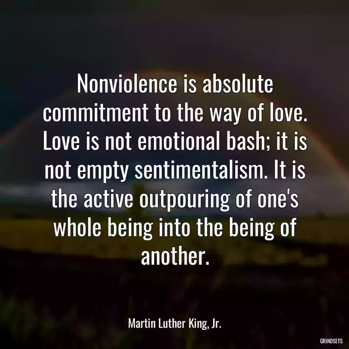 Nonviolence is absolute commitment to the way of love. Love is not emotional bash; it is not empty sentimentalism. It is the active outpouring of one\'s whole being into the being of another.