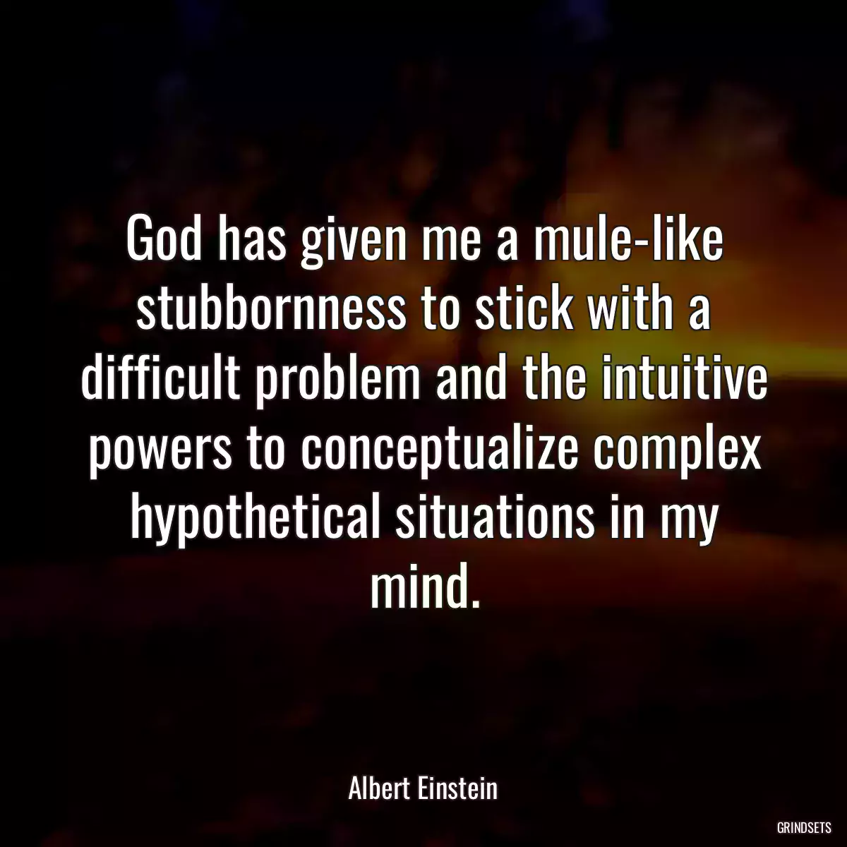 God has given me a mule-like stubbornness to stick with a difficult problem and the intuitive powers to conceptualize complex hypothetical situations in my mind.