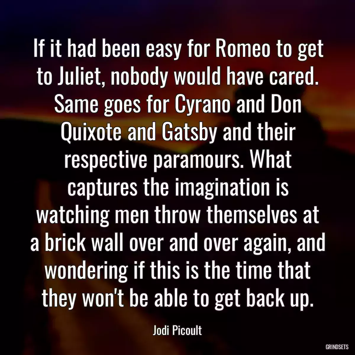 If it had been easy for Romeo to get to Juliet, nobody would have cared. Same goes for Cyrano and Don Quixote and Gatsby and their respective paramours. What captures the imagination is watching men throw themselves at a brick wall over and over again, and wondering if this is the time that they won\'t be able to get back up.