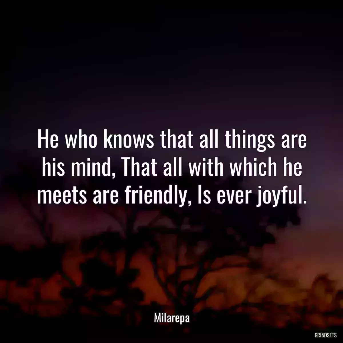 He who knows that all things are his mind, That all with which he meets are friendly, Is ever joyful.