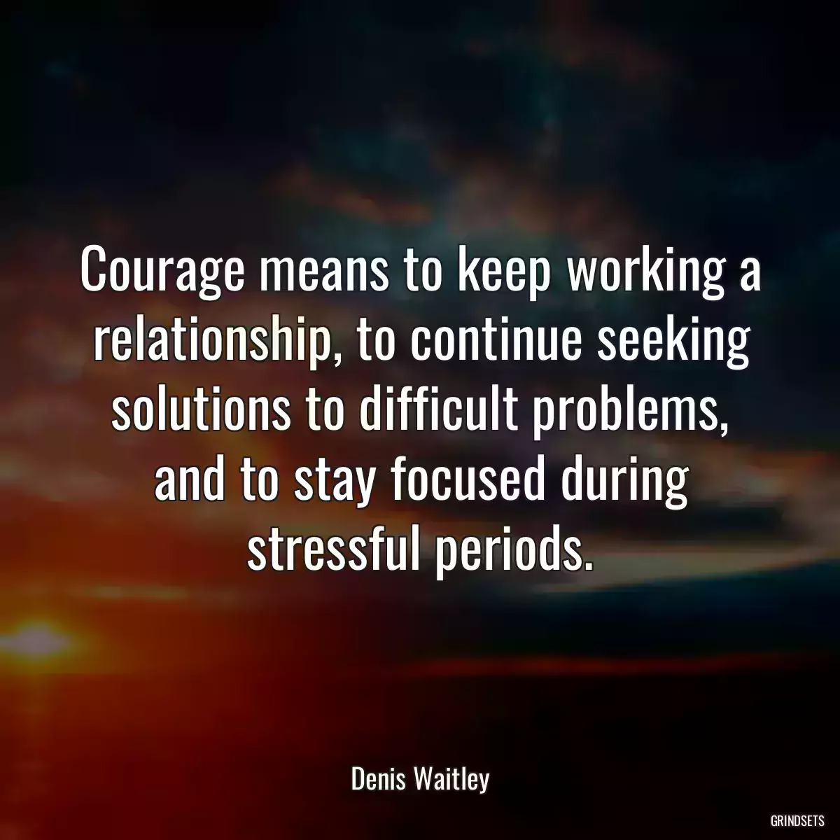 Courage means to keep working a relationship, to continue seeking solutions to difficult problems, and to stay focused during stressful periods.