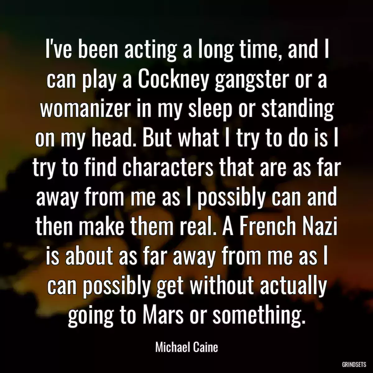 I\'ve been acting a long time, and I can play a Cockney gangster or a womanizer in my sleep or standing on my head. But what I try to do is I try to find characters that are as far away from me as I possibly can and then make them real. A French Nazi is about as far away from me as I can possibly get without actually going to Mars or something.