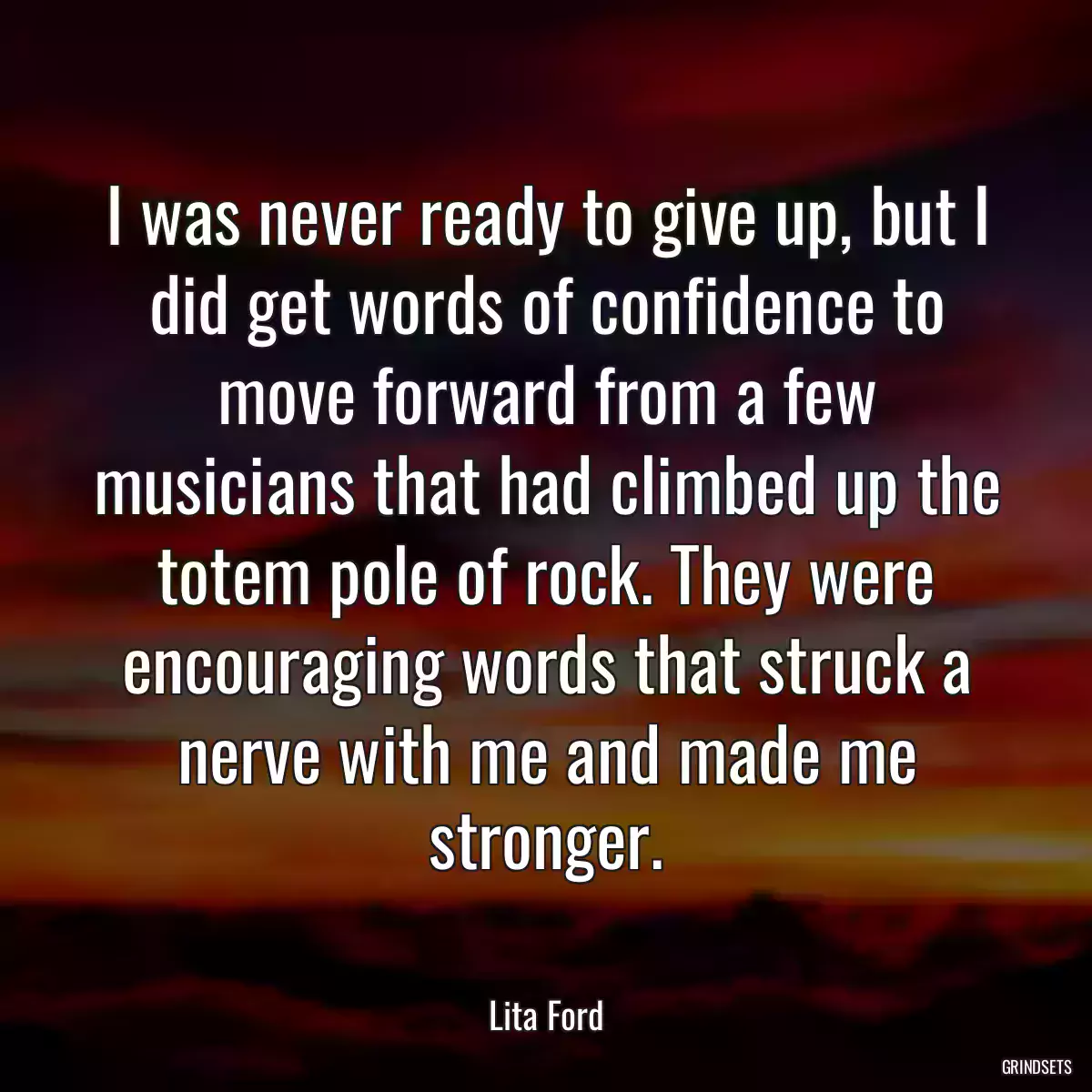 I was never ready to give up, but I did get words of confidence to move forward from a few musicians that had climbed up the totem pole of rock. They were encouraging words that struck a nerve with me and made me stronger.