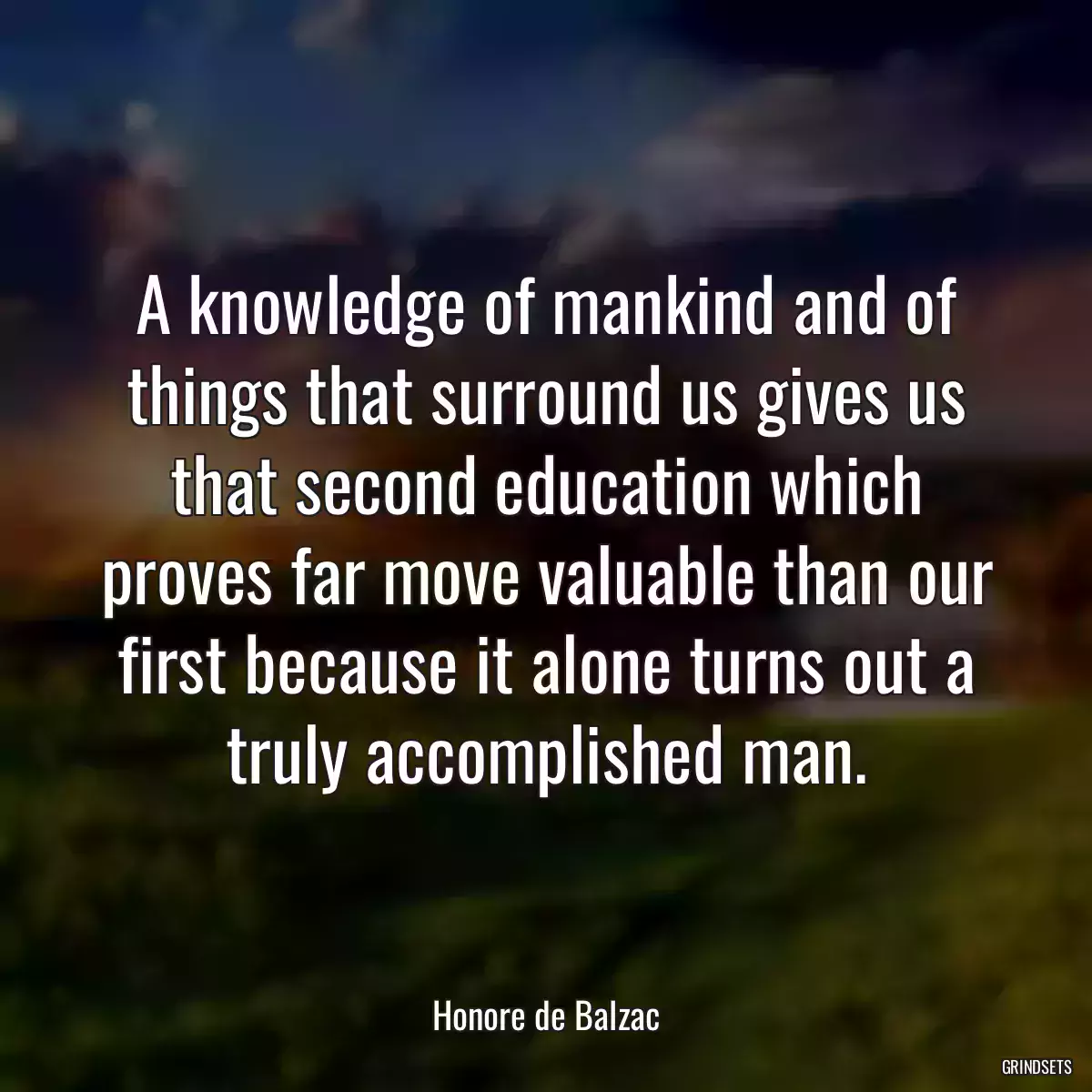 A knowledge of mankind and of things that surround us gives us that second education which proves far move valuable than our first because it alone turns out a truly accomplished man.