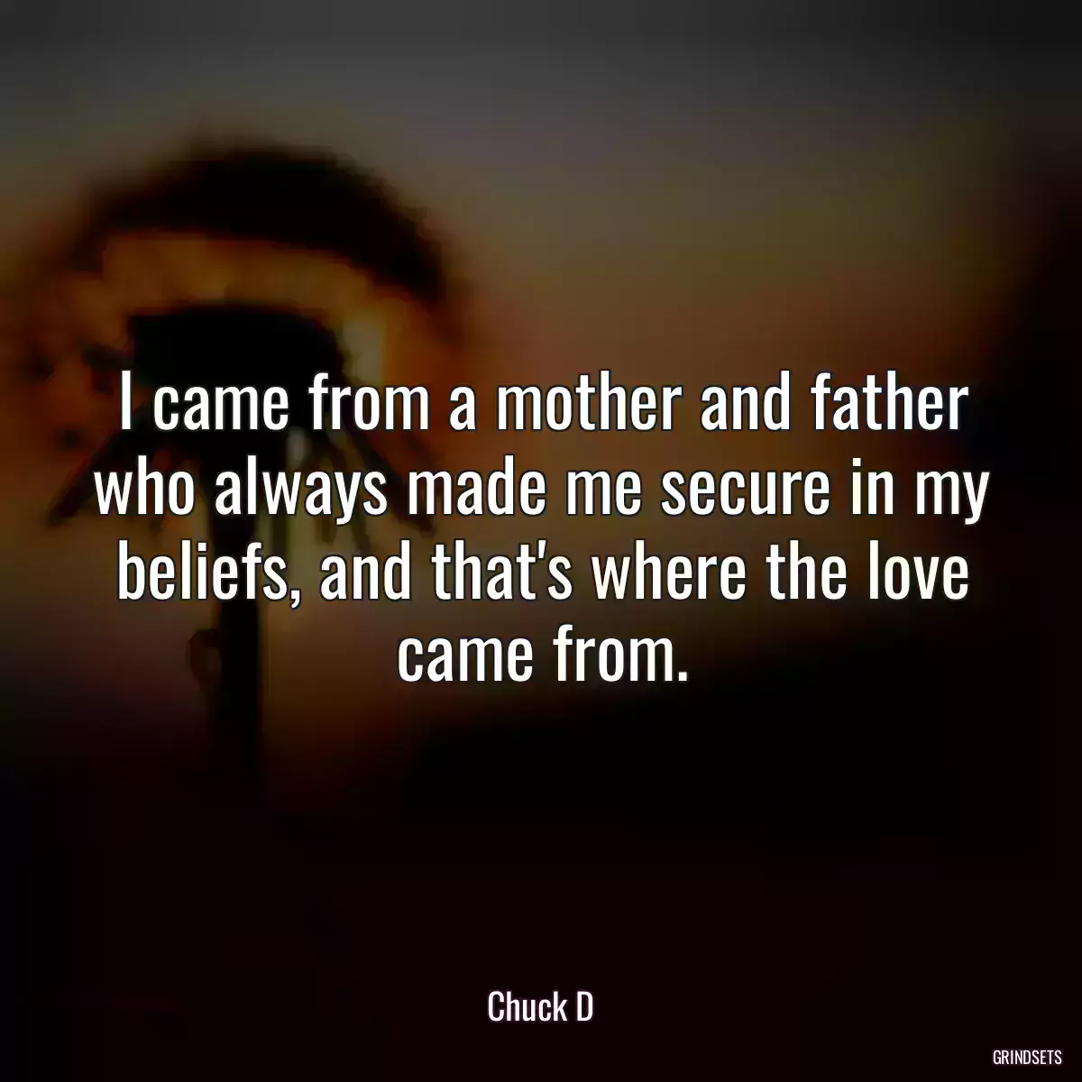 I came from a mother and father who always made me secure in my beliefs, and that\'s where the love came from.