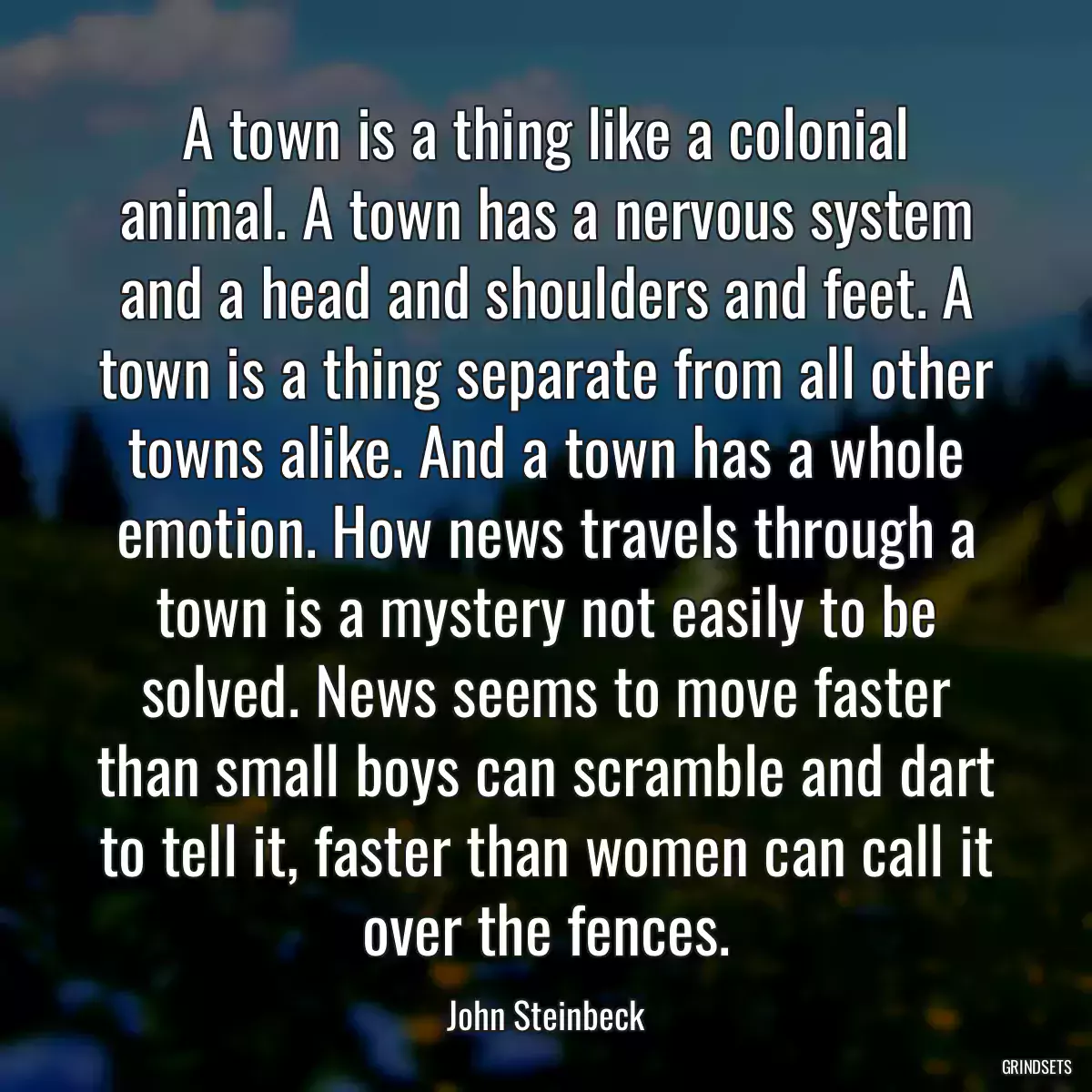 A town is a thing like a colonial animal. A town has a nervous system and a head and shoulders and feet. A town is a thing separate from all other towns alike. And a town has a whole emotion. How news travels through a town is a mystery not easily to be solved. News seems to move faster than small boys can scramble and dart to tell it, faster than women can call it over the fences.