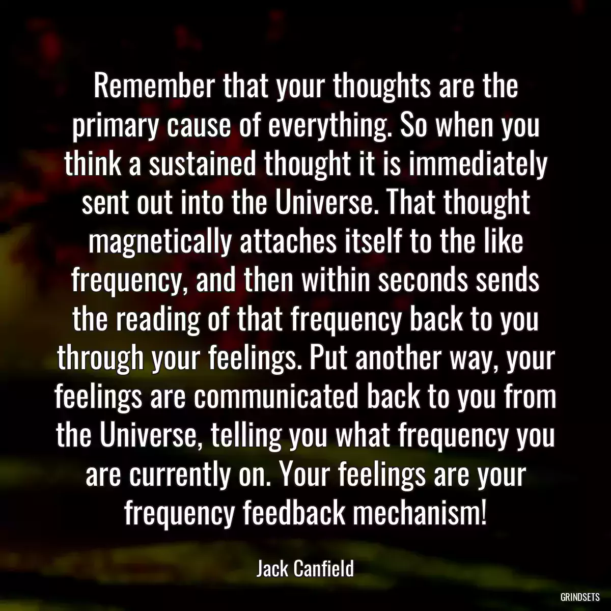 Remember that your thoughts are the primary cause of everything. So when you think a sustained thought it is immediately sent out into the Universe. That thought magnetically attaches itself to the like frequency, and then within seconds sends the reading of that frequency back to you through your feelings. Put another way, your feelings are communicated back to you from the Universe, telling you what frequency you are currently on. Your feelings are your frequency feedback mechanism!