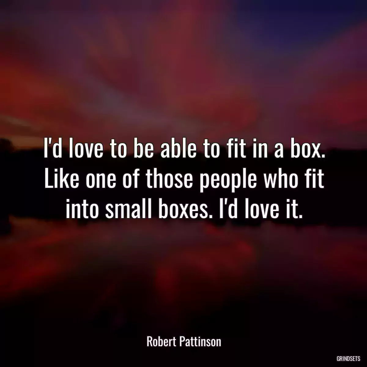 I\'d love to be able to fit in a box. Like one of those people who fit into small boxes. I\'d love it.