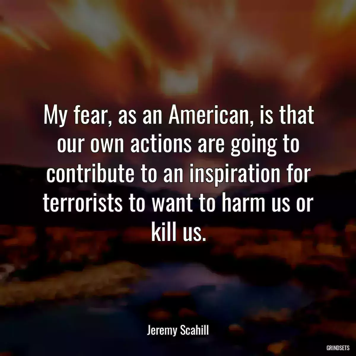 My fear, as an American, is that our own actions are going to contribute to an inspiration for terrorists to want to harm us or kill us.